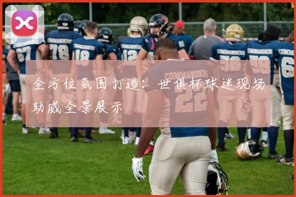 全方位氛围打造:世俱杯球迷现场助威全景展示