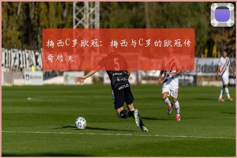 梅西C罗欧冠:梅西与C罗的欧冠传奇对决