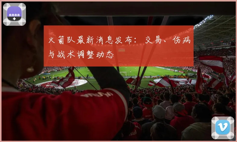 火箭队最新消息发布：交易、伤病与战术调整动态