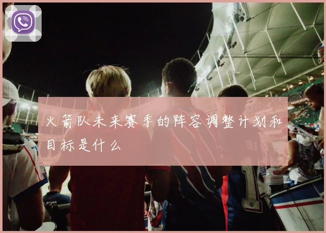 火箭队未来赛季的阵容调整计划和目标是什么