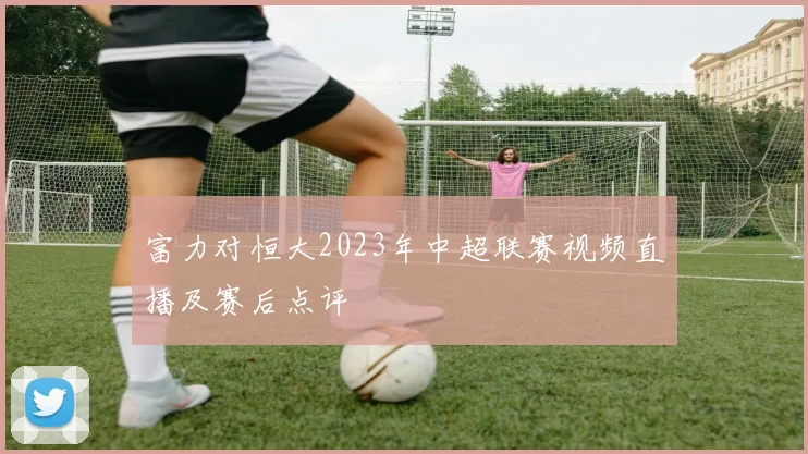 富力对恒大2023年中超联赛视频直播及赛后点评