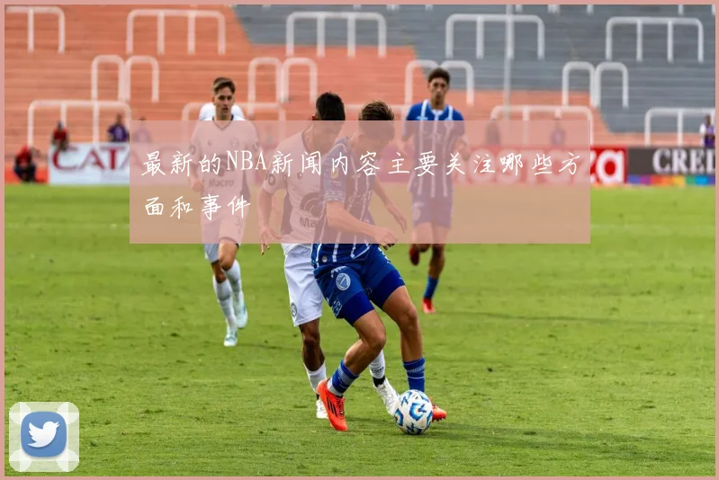 最新的NBA新闻内容主要关注哪些方面和事件