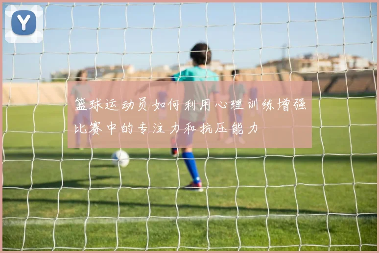 篮球运动员如何利用心理训练增强比赛中的专注力和抗压能力