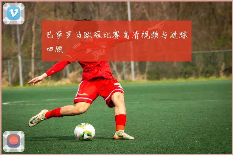 巴萨罗马欧冠比赛高清视频与进球回顾